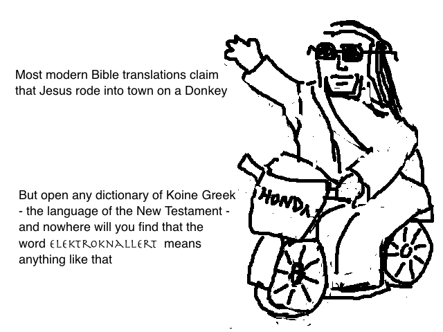 
    Modern Bible translations claim that Jesus rode into town on a Donkey
    but open any dictionary of Koine Greek - the language of the New Testament - 
    and nowhere will you find that the word "Elektroknallert" means anything like that
  