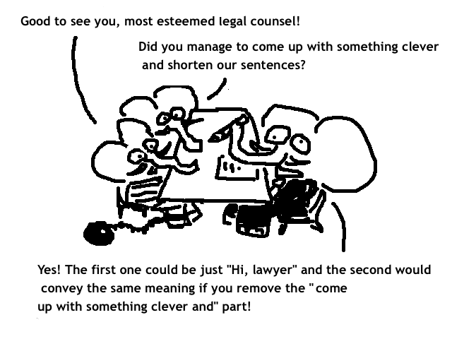 
    A: Good to see you, most esteemed legal counsel!
    B: Did you manage to come up with something clever and shorten our sentences?
    C: Yes! The first one could be just "Hi, lawyer" and the second would convey
    the same meaning if you remove the "to come up with something clever and" part!
  