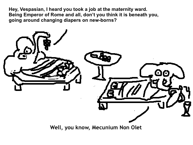 
    Titus: Hey, Vespasian, I heard you took a job at the maternity ward.
    Being Emperor of Rome and all, don't you think it is beneath you,
    going around changing diapers on new-borns?

    Vespasian: Well, you know, Mecunium Non Olet.
  