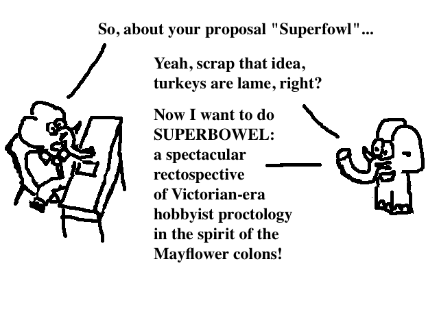 
    A: So, about your proposal Superfowl...
    B: Yeah, scrap that idea, turkeys are lame, right?
    Now I want to do SUPERBOWEL: a spectacular rectospective of Victorian-era
    hobbyist proctology, in the spirit of the Mayflower colons!
  
